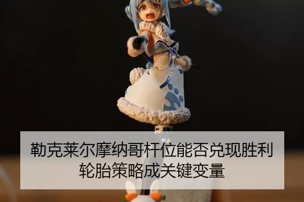 勒克莱尔摩纳哥杆位能否兑现胜利 轮胎策略成关键变量